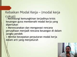 Kebaikan Modal Kerja – (modal kerja
cukup)
• Melindungi kemungkinan terjadinya krisis
keuangan guna membenahi modal kerja yang
diperlukan
• Merencanakan dan mengawasi rencana
perusahaan menjadi rencana keuangan di dalam
jangka pendek
• Menilai kecepatan perputaran modal kerja
dalam arti yang menyeluruh
 