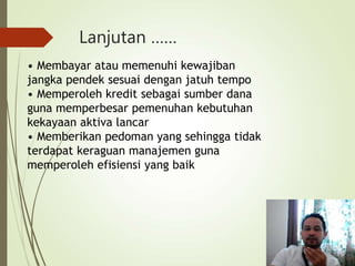 Lanjutan ……
• Membayar atau memenuhi kewajiban
jangka pendek sesuai dengan jatuh tempo
• Memperoleh kredit sebagai sumber dana
guna memperbesar pemenuhan kebutuhan
kekayaan aktiva lancar
• Memberikan pedoman yang sehingga tidak
terdapat keraguan manajemen guna
memperoleh efisiensi yang baik
 