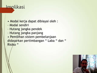 Implikasi
• Modal kerja dapat dibiayai oleh :
– Modal sendiri
– Hutang jangka pendek
– Hutang jangka panjang
• Pemilihan sistem pembelanjaan
didasarkan pertimbangan “ Laba “ dan “
Risiko “
 