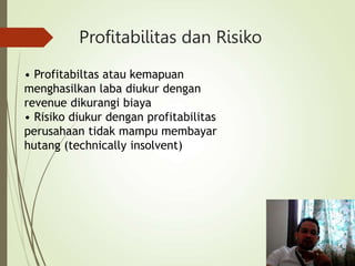 Profitabilitas dan Risiko
• Profitabiltas atau kemapuan
menghasilkan laba diukur dengan
revenue dikurangi biaya
• Risiko diukur dengan profitabilitas
perusahaan tidak mampu membayar
hutang (technically insolvent)
 