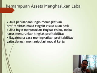 Kemampuan Assets Menghasilkan Laba
• Jika perusahaan ingin meningkatkan
profitabilitas maka tingakt risiko akan naik
• Jika ingin menurunkan tingkat risiko, maka
harus menurunkan tingkat profitabilitas
• Bagaimana cara meningkatkan profitabilitas
yaitu dengan memanipulasi modal kerja
 