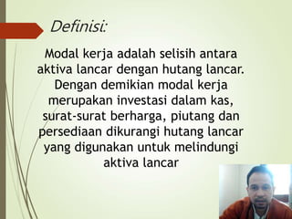 Definisi:
Modal kerja adalah selisih antara
aktiva lancar dengan hutang lancar.
Dengan demikian modal kerja
merupakan investasi dalam kas,
surat-surat berharga, piutang dan
persediaan dikurangi hutang lancar
yang digunakan untuk melindungi
aktiva lancar
 