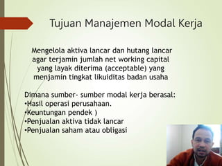 Tujuan Manajemen Modal Kerja
Mengelola aktiva lancar dan hutang lancar
agar terjamin jumlah net working capital
yang layak diterima (acceptable) yang
menjamin tingkat likuiditas badan usaha
Dimana sumber- sumber modal kerja berasal:
•Hasil operasi perusahaan.
•Keuntungan pendek )
•Penjualan aktiva tidak lancar
•Penjualan saham atau obligasi
 