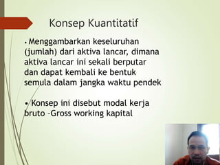 Konsep Kuantitatif
• Menggambarkan keseluruhan
(jumlah) dari aktiva lancar, dimana
aktiva lancar ini sekali berputar
dan dapat kembali ke bentuk
semula dalam jangka waktu pendek
• Konsep ini disebut modal kerja
bruto –Gross working kapital
 
