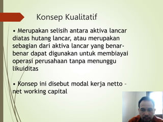 Konsep Kualitatif
• Merupakan selisih antara aktiva lancar
diatas hutang lancar, atau merupakan
sebagian dari aktiva lancar yang benar-
benar dapat digunakan untuk membiayai
operasi perusahaan tanpa menunggu
likuiditas
• Konsep ini disebut modal kerja netto –
net working capital
 