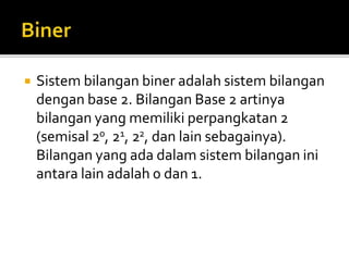  Sistem bilangan biner adalah sistem bilangan
dengan base 2. Bilangan Base 2 artinya
bilangan yang memiliki perpangkatan 2
(semisal 20, 21, 22, dan lain sebagainya).
Bilangan yang ada dalam sistem bilangan ini
antara lain adalah 0 dan 1.
 