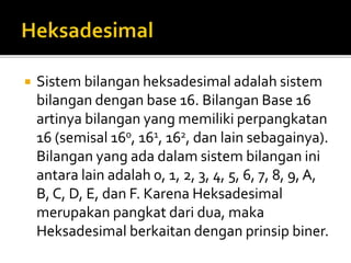  Sistem bilangan heksadesimal adalah sistem
bilangan dengan base 16. Bilangan Base 16
artinya bilangan yang memiliki perpangkatan
16 (semisal 160, 161, 162, dan lain sebagainya).
Bilangan yang ada dalam sistem bilangan ini
antara lain adalah 0, 1, 2, 3, 4, 5, 6, 7, 8, 9, A,
B, C, D, E, dan F. Karena Heksadesimal
merupakan pangkat dari dua, maka
Heksadesimal berkaitan dengan prinsip biner.
 