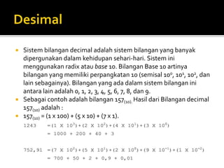 Sistem bilangan decimal adalah sistem bilangan yang banyak
dipergunakan dalam kehidupan sehari-hari. Sistem ini
menggunakan radix atau base 10. Bilangan Base 10 artinya
bilangan yang memiliki perpangkatan 10 (semisal 100, 101, 102, dan
lain sebagainya). Bilangan yang ada dalam sistem bilangan ini
antara lain adalah 0, 1, 2, 3, 4, 5, 6, 7, 8, dan 9.
 Sebagai contoh adalah bilangan 157(10). Hasil dari Bilangan decimal
157(10) adalah :
 157(10) = (1 x 100) + (5 x 10) + (7 x 1).
 