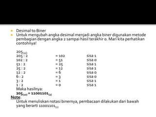  Desimal to Biner
 Untuk mengubah angka desimal menjadi angka biner digunakan metode
pembagian dengan angka 2 sampai hasil terakhir 0. Mari kita perhatikan
contohnya!
205(10)
205 : 2 = 102 sisa 1
102 : 2 = 51 sisa 0
51 : 2 = 25 sisa 1
25 : 2 = 12 sisa 1
12 : 2 = 6 sisa 0
6 : 2 = 3 sisa 0
3 : 2 = 1 sisa 1
1 : 2 = 0 sisa 1
Maka hasilnya:
205(10) = 11001101(2)
Note:
Untuk menuliskan notasi binernya, pembacaan dilakukan dari bawah
yang berarti 11001101(2)
 