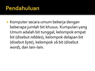  Komputer secara umum bekerja dengan
beberapa jumlah bit khusus. Kumpulan yang
Umum adalah bit tunggal, kelompok empat
bit (disebut nibbles), kelompok delapan bit
(disebut byte), kelompok 16 bit (disebut
word), dan lain-lain.
 