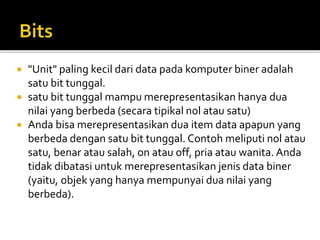  "Unit" paling kecil dari data pada komputer biner adalah
satu bit tunggal.
 satu bit tunggal mampu merepresentasikan hanya dua
nilai yang berbeda (secara tipikal nol atau satu)
 Anda bisa merepresentasikan dua item data apapun yang
berbeda dengan satu bit tunggal. Contoh meliputi nol atau
satu, benar atau salah, on atau off, pria atau wanita. Anda
tidak dibatasi untuk merepresentasikan jenis data biner
(yaitu, objek yang hanya mempunyai dua nilai yang
berbeda).
 