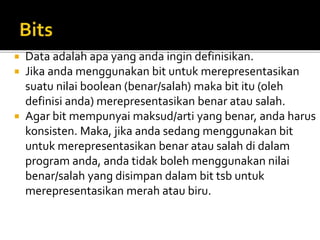  Data adalah apa yang anda ingin definisikan.
 Jika anda menggunakan bit untuk merepresentasikan
suatu nilai boolean (benar/salah) maka bit itu (oleh
definisi anda) merepresentasikan benar atau salah.
 Agar bit mempunyai maksud/arti yang benar, anda harus
konsisten. Maka, jika anda sedang menggunakan bit
untuk merepresentasikan benar atau salah di dalam
program anda, anda tidak boleh menggunakan nilai
benar/salah yang disimpan dalam bit tsb untuk
merepresentasikan merah atau biru.
 