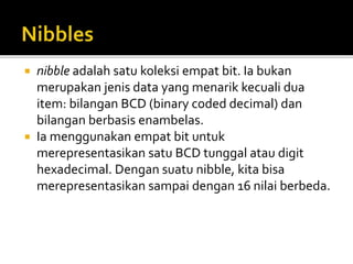  nibble adalah satu koleksi empat bit. Ia bukan
merupakan jenis data yang menarik kecuali dua
item: bilangan BCD (binary coded decimal) dan
bilangan berbasis enambelas.
 Ia menggunakan empat bit untuk
merepresentasikan satu BCD tunggal atau digit
hexadecimal. Dengan suatu nibble, kita bisa
merepresentasikan sampai dengan 16 nilai berbeda.
 