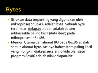  Struktur data terpenting yang digunakan oleh
mikroprosesor 80x86 adalah byte. Sebuah byte
terdiri dari delapan bit dan adalah datum
addressable paling kecil (data item) pada
mikroprosesor 80x86.
 Memori Utama dan alamat I/O pada 80x86 adalah
semua alamat byte. Artinya bahwa item paling kecil
yang mungkin diakses secara individu oleh satu
program 80x86 adalah nilai delapan-bit.
 