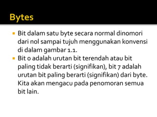  Bit dalam satu byte secara normal dinomori
dari nol sampai tujuh menggunakan konvensi
di dalam gambar 1.1.
 Bit 0 adalah urutan bit terendah atau bit
paling tidak berarti (signifikan), bit 7 adalah
urutan bit paling berarti (signifikan) dari byte.
Kita akan mengacu pada penomoran semua
bit lain.
 