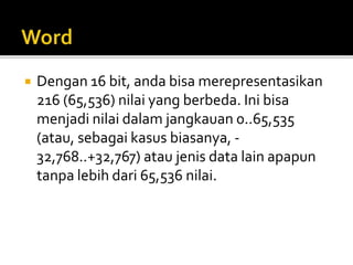  Dengan 16 bit, anda bisa merepresentasikan
216 (65,536) nilai yang berbeda. Ini bisa
menjadi nilai dalam jangkauan 0..65,535
(atau, sebagai kasus biasanya, -
32,768..+32,767) atau jenis data lain apapun
tanpa lebih dari 65,536 nilai.
 
