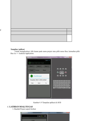 pp
​ ​ ​ ​
​ ​ ​ ​
Mengetahui Fungsi Alert dan Toast
Tampilan Aplikasi
Untuk mengeksekusi, klik kanan pada nama project atau pilih menu Run, kemudian pilih
Run As >> Android Application.
Gambar 4. 9 Tampilan aplikasi di AVD
C. LATIHAN SOAL/TUGAS
1. Buatlah Project seperti berikut
 