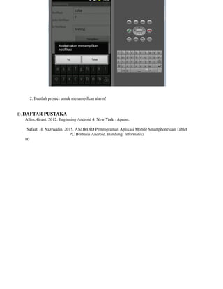 2. Buatlah project untuk menampilkan alarm!
D. DAFTAR PUSTAKA
Allen, Grant. 2012. Beginning Android 4. New York : Apress.
Safaat, H. Nazruddin. 2015. ANDROID Pemrograman Aplikasi Mobile Smartphone dan Tablet
PC Berbasis Android. Bandung: Informatika
80
 