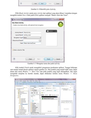 Gambar 4. 4 Memilih jenis Activity
Pilih Blank Activity untuk jenis Activity dari aplikasi yang akan dibuat. Lanjutkan dengan
mengklik tombol Next. Ubah judul (Title) aplikasi menjadi “Materi Alert dan Toast”.
Gambar 4. 5 Mengatur nama dan judul activity
Klik tombol Finish untuk mengakhiri pengaturan pembuatan aplikasi. Tunggu beberapa
saat sampai tampil desain aplikasi seperti gambar 4.6. Jika jendela yang tampil tidak sama, dapat
diatur dari menu Window >> Show View dan pilih jendela yang ingin ditampilkan. Jika ingin
mengubah tampilan ke bentuk standar, dapat dilakukan melalui menu Window >> Reset
Perspective.
 