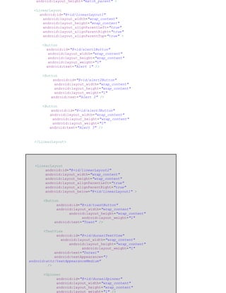 android:layout_height="match_parent" >
<LinearLayout
android:id="@+id/linearLayout1"
android:layout_width="wrap_content"
android:layout_height="wrap_content"
android:layout_alignParentLeft="true"
android:layout_alignParentRight="true"
android:layout_alignParentTop="true" >
<Button
android:id="@+id/alert1Button"
android:layout_width="wrap_content"
android:layout_height="wrap_content"
android:layout_weight="1"
android:text="Alert 1" />
<Button
android:id="@+id/alert2Button"
android:layout_width="wrap_content"
android:layout_height="wrap_content"
android:layout_weight="1"
android:text="Alert 2" />
<Button
android:id="@+id/alert3Button"
android:layout_width="wrap_content"
android:layout_height="wrap_content"
android:layout_weight="1"
android:text="Alert 3" />
</LinearLayout>
<LinearLayout
android:id="@+id/linearLayout2"
android:layout_width="wrap_content"
android:layout_height="wrap_content"
android:layout_alignParentLeft="true"
android:layout_alignParentRight="true"
android:layout_below="@+id/linearLayout1" >
<Button
android:id="@+id/toastButton"
android:layout_width="wrap_content"
android:layout_height="wrap_content"
android:layout_weight="1"
android:text="Toast" />
<TextView
android:id="@+id/durasiTextView"
android:layout_width="wrap_content"
android:layout_height="wrap_content"
android:layout_weight="1"
android:text="Durasi"
android:textAppearance="?
android:attr/textAppearanceMedium"
/>
<Spinner
android:id="@+id/durasiSpinner"
android:layout_width="wrap_content"
android:layout_height="wrap_content"
android:layout_weight="1" />
 