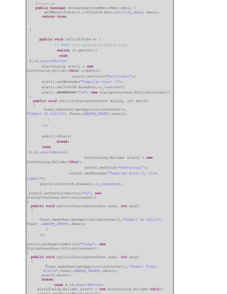 @Override
public boolean onCreateOptionsMenu(Menu menu) {
getMenuInflater().inflate(R.menu.activity_main, menu);
return true;
}
​public void onClick(View v) {
​ ​// TODO Auto-generated method stub
​ ​switch (v.getId()){
​ ​case
R.id.alert1Button: ​ ​
​AlertDialog alert1 = new
AlertDialog.Builder(this).create();
​ ​ ​alert1.setTitle("Notifikasi"); ​ ​
​alert1.setMessage("Tampilan Alert 1"); ​ ​
​alert1.setIcon(R.drawable.ic_launcher); ​ ​
​alert1.setButton("Ok", new DialogInterface.OnClickListener()
{
public void onClick(DialogInterface dialog, int which)
{
Toast.makeText(getApplicationContext(),
"Tombol Ok diklik", Toast.LENGTH_SHORT).show();
​ }
​ });
​ ​
​alert1.show(); ​
​ ​break; ​
​case
R.id.alert2Button:
​ ​ ​ ​AlertDialog.Builder alert2 = new
AlertDialog.Builder(this);
​ ​ ​ ​alert2.setTitle("Konfirmasi");
​ ​ ​alert2.setMessage("Tampilan Alert 2, klik
tombol"); ​ ​
​alert2.setIcon(R.drawable.ic_launcher);
alert2.setPositiveButton("Ya", new
DialogInterface.OnClickListener()
{
public void onClick(DialogInterface arg0, int arg1)
{
Toast.makeText(getApplicationContext(),"Tombol Ya diklik",
Toast .LENGTH_SHORT).show();
​ }
​});
alert2.setNegativeButton("Tidak", new
DialogInterface.OnClickListener()
{
public void onClick(DialogInterface arg0, int arg1)
{
Toast.makeText(getApplicationContext(),"Tombol Tidak
diklik",Toast.LENGTH_SHORT).show();
alert2.show();
break;
​ ​case R.id.alert3Button:
AlertDialog.Builder alert3 = new AlertDialog.Builder(this);
 