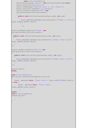 ​ ​case R.id.alert3Button:
AlertDialog.Builder alert3 = new AlertDialog.Builder(this);
alert3.setTitle("Konfirmasi");
alert3.setMessage("Tampilan Alert 3, klik tombol");
alert3.setIcon(R.drawable.ic_launcher);
alert3.setPositiveButton("Ya", new
DialogInterface.OnClickListener()
{
public void onClick(DialogInterface arg0, int arg1)
{
Toast.makeText(getApplicationContext(),"Tombol Ya diklik",
Toast.LENGTH_SHORT).show();
}
​ });
alert3.setNegativeButton("Tidak", new
DialogInterface.OnClickListener()
{
public void onClick(DialogInterface arg0, int arg1)
{
Toast.makeText(getApplicationContext(),"Tombol Tidak diklik",
Toast.LENGTH_SHORT).show();
}
});
alert3.setNeutralButton("Batal", new
DialogInterface.OnClickListener()
{
public void onClick(DialogInterface arg0, int arg1)
{
Toast.makeText(getApplicationContext(),"Tombol Batal diklik",
Toast.LENGTH_SHORT).show();
}
});
alert3.show();
break;
case R.id.toastButton:
if (spinner getSelectedItemPosition()==0)
{
Toast. makeText(this, "Toast Short", Toast.LENGTH_SHORT).show();
} else {
​ Toast. makeText(this, "Toast Long",
Toast.LENGTH_LONG).show();
​ }
break;
case R.id.tutupButton:
System.exit(0);
}
}
}
 