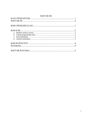ii
DAFTAR ISI
KATA PENGANTAR .................................................................................. i
DAFTAR ISI ............................................................................................... ii
BAB I PENDAHULUAN.............................................................................1
BAB II ISI ....................................................................................................2
a. Definisi analisis system ....................................................................................... 2
b. Teknik pengumpulan data.................................................................................... 2
c. Jenis kebutuhan ................................................................................................... 2
d. Analisis kebutuhan .............................................................................................. 3
BAB III PENUTUP ......................................................................................4
Kesimpulan...................................................................................................4
DAFTAR PUSTAKA ...................................................................................5
 