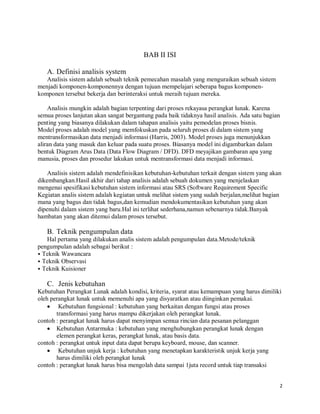 2
BAB II ISI
A. Definisi analisis system
Analisis sistem adalah sebuah teknik pemecahan masalah yang menguraikan sebuah sistem
menjadi komponen-komponennya dengan tujuan mempelajari seberapa bagus komponen-
komponen tersebut bekerja dan berinteraksi untuk meraih tujuan mereka.
Analisis mungkin adalah bagian terpenting dari proses rekayasa perangkat lunak. Karena
semua proses lanjutan akan sangat bergantung pada baik tidaknya hasil analisis. Ada satu bagian
penting yang biasanya dilakukan dalam tahapan analisis yaitu pemodelan proses bisnis.
Model proses adalah model yang memfokuskan pada seluruh proses di dalam sistem yang
mentransformasikan data menjadi informasi (Harris, 2003). Model proses juga menunjukkan
aliran data yang masuk dan keluar pada suatu proses. Biasanya model ini digambarkan dalam
bentuk Diagram Arus Data (Data Flow Diagram / DFD). DFD meyajikan gambaran apa yang
manusia, proses dan prosedur lakukan untuk mentransformasi data menjadi informasi.
Analisis sistem adalah mendefinisikan kebutuhan-kebutuhan terkait dengan sistem yang akan
dikembangkan.Hasil akhir dari tahap analisis adalah sebuah dokumen yang menjelaskan
mengenai spesifikasi kebutuhan sistem informasi atau SRS (Software Requirement Specific
Kegiatan analis sistem adalah kegiatan untuk melihat sistem yang sudah berjalan,melihat bagian
mana yang bagus dan tidak bagus,dan kemudian mendokumentasikan kebutuhan yang akan
dipenuhi dalam sistem yang baru.Hal ini terlihat sederhana,namun sebenarnya tidak.Banyak
hambatan yang akan ditemui dalam proses tersebut.
B. Teknik pengumpulan data
Hal pertama yang dilakukan analis sistem adalah pengumpulan data.Metode/teknik
pengumpulan adalah sebagai berikut :
⦁ Teknik Wawancara
⦁ Teknik Observasi
⦁ Teknik Kuisioner
C. Jenis kebutuhan
Kebutuhan Perangkat Lunak adalah kondisi, kriteria, syarat atau kemampuan yang harus dimiliki
oleh perangkat lunak untuk memenuhi apa yang disyaratkan atau diinginkan pemakai.
 Kebutuhan fungsional : kebutuhan yang berkaitan dengan fungsi atau proses
transformasi yang harus mampu dikerjakan oleh perangkat lunak.
contoh : perangkat lunak harus dapat menyimpan semua rincian data pesanan pelanggan
 Kebutuhan Antarmuka : kebutuhan yang menghubungkan perangkat lunak dengan
elemen perangkat keras, perangkat lunak, atau basis data.
contoh : perangkat untuk input data dapat berupa keyboard, mouse, dan scanner.
 Kebutuhan unjuk kerja : kebutuhan yang menetapkan karakteristik unjuk kerja yang
harus dimiliki oleh perangkat lunak
contoh : perangkat lunak harus bisa mengolah data sampai 1juta record untuk tiap transaksi
 