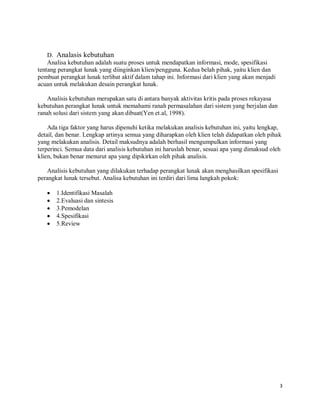 3
D. Analasis kebutuhan
Analisa kebutuhan adalah suatu proses untuk mendapatkan informasi, mode, spesifikasi
tentang perangkat lunak yang diinginkan klien/pengguna. Kedua belah pihak, yaitu klien dan
pembuat perangkat lunak terlibat aktif dalam tahap ini. Informasi dari klien yang akan menjadi
acuan untuk melakukan desain perangkat lunak.
Analisis kebutuhan merupakan satu di antara banyak aktivitas kritis pada proses rekayasa
kebutuhan perangkat lunak untuk memahami ranah permasalahan dari sistem yang berjalan dan
ranah solusi dari sistem yang akan dibuat(Yen et.al, 1998).
Ada tiga faktor yang harus dipenuhi ketika melakukan analisis kebutuhan ini, yaitu lengkap,
detail, dan benar. Lengkap artinya semua yang diharapkan oleh klien telah didapatkan oleh pihak
yang melakukan analisis. Detail maksudnya adalah berhasil mengumpulkan informasi yang
terperinci. Semua data dari analisis kebutuhan ini haruslah benar, sesuai apa yang dimaksud oleh
klien, bukan benar menurut apa yang dipikirkan oleh pihak analisis.
Analisis kebutuhan yang dilakukan terhadap perangkat lunak akan menghasilkan spesifikasi
perangkat lunak tersebut. Analisa kebutuhan ini terdiri dari lima langkah pokok:
 1.Identifikasi Masalah
 2.Evaluasi dan sintesis
 3.Pemodelan
 4.Spesifikasi
 5.Review
 