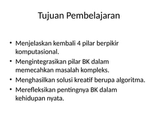 Tujuan Pembelajaran
• Menjelaskan kembali 4 pilar berpikir
komputasional.
• Mengintegrasikan pilar BK dalam
memecahkan masalah kompleks.
• Menghasilkan solusi kreatif berupa algoritma.
• Merefleksikan pentingnya BK dalam
kehidupan nyata.
 