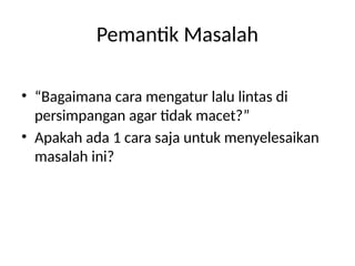 Pemantik Masalah
• “Bagaimana cara mengatur lalu lintas di
persimpangan agar tidak macet?”
• Apakah ada 1 cara saja untuk menyelesaikan
masalah ini?
 