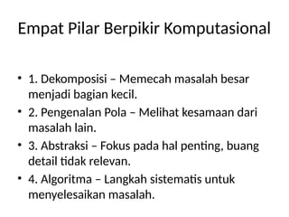 Empat Pilar Berpikir Komputasional
• 1. Dekomposisi – Memecah masalah besar
menjadi bagian kecil.
• 2. Pengenalan Pola – Melihat kesamaan dari
masalah lain.
• 3. Abstraksi – Fokus pada hal penting, buang
detail tidak relevan.
• 4. Algoritma – Langkah sistematis untuk
menyelesaikan masalah.
 