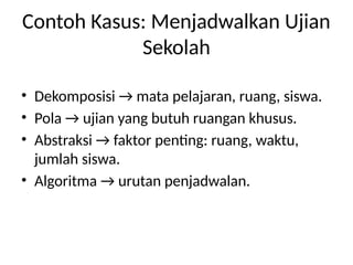 Contoh Kasus: Menjadwalkan Ujian
Sekolah
• Dekomposisi → mata pelajaran, ruang, siswa.
• Pola → ujian yang butuh ruangan khusus.
• Abstraksi → faktor penting: ruang, waktu,
jumlah siswa.
• Algoritma → urutan penjadwalan.
 