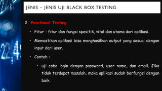 JENIS – JENIS UJI BLACK BOX TESTING
2. Functional Testing
• Fitur - fitur dan fungsi spesifik, vital dan utama dari aplikasi.
• Memastikan aplikasi bisa menghasilkan output yang sesuai dengan
input dari user.
• Contoh :
• uji coba login dengan password, user name, dan email. Jika
tidak terdapat masalah, maka aplikasi sudah berfungsi dengan
baik.
 