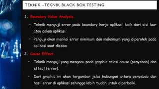 TEKNIK –TEKNIK BLACK BOX TESTING
1. Boundary Value Analysis.
• Teknik menguji error pada boundary kerja aplikasi, baik dari sisi luar
atau dalam aplikasi.
• Penguji akan menilai error minimum dan maksimum yang diperoleh pada
aplikasi saat dicoba.
2. Cause Effect.
• Teknik menguji yang mengacu pada graphic relasi cause (penyebab) dan
effect (error).
• Dari graphic ini akan tergambar jelas hubungan antara penyebab dan
hasil error di aplikasi sehingga lebih mudah untuk diperbaiki.
 
