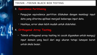 TEKNIK –TEKNIK BLACK BOX TESTING
3. Equivalence Partitioning
• Pengujian equivalence partition dilakukan dengan membagi input
data yang diterima aplikasi menjadi beberapa input data.
• Hasilnya, error akan lebih mudah untuk dideteksi.
4. Orthogonal Array Testing.
• Teknik orthogonal array testing ini cocok digunakan untuk menguji
input domain yang kecil dari segi ukuran tetapi lumayan berat
untuk skala besar.
 