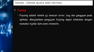 TEKNIK –TEKNIK BLACK BOX TESTING
7. Fuzzing
• Fuzzing adalah teknik uji mencari error, bug dan gangguan pada
aplikasi. Menjalankan pengujian fuzzing dapat dilakukan dengan
memakai injeksi data semi-otomatis..
 