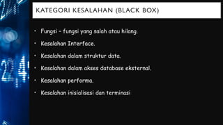 KATEGORI KESALAHAN (BLACK BOX)
• Fungsi – fungsi yang salah atau hilang.
• Kesalahan Interface.
• Kesalahan dalam struktur data.
• Kesalahan dalam akses database eksternal.
• Kesalahan performa.
• Kesalahan inisialisasi dan terminasi
 
