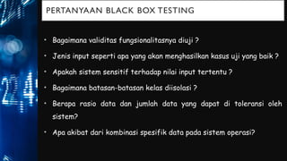 PERTANYAAN BLACK BOX TESTING
• Bagaimana validitas fungsionalitasnya diuji ?
• Jenis input seperti apa yang akan menghasilkan kasus uji yang baik ?
• Apakah sistem sensitif terhadap nilai input tertentu ?
• Bagaimana batasan-batasan kelas diisolasi ?
• Berapa rasio data dan jumlah data yang dapat di toleransi oleh
sistem?
• Apa akibat dari kombinasi spesifik data pada sistem operasi?
 