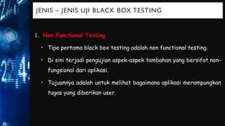 JENIS – JENIS UJI BLACK BOX TESTING
1. Non Functional Testing
• Tipe pertama black box testing adalah non functional testing.
• Di sini terjadi pengujian aspek-aspek tambahan yang bersifat non-
fungsional dari aplikasi.
• Tujuannya adalah untuk melihat bagaimana aplikasi merampungkan
tugas yang diberikan user.
 