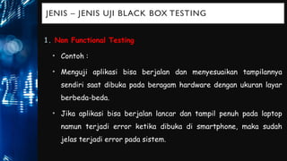 JENIS – JENIS UJI BLACK BOX TESTING
1. Non Functional Testing
• Contoh :
• Menguji aplikasi bisa berjalan dan menyesuaikan tampilannya
sendiri saat dibuka pada beragam hardware dengan ukuran layar
berbeda-beda.
• Jika aplikasi bisa berjalan lancar dan tampil penuh pada laptop
namun terjadi error ketika dibuka di smartphone, maka sudah
jelas terjadi error pada sistem.
 