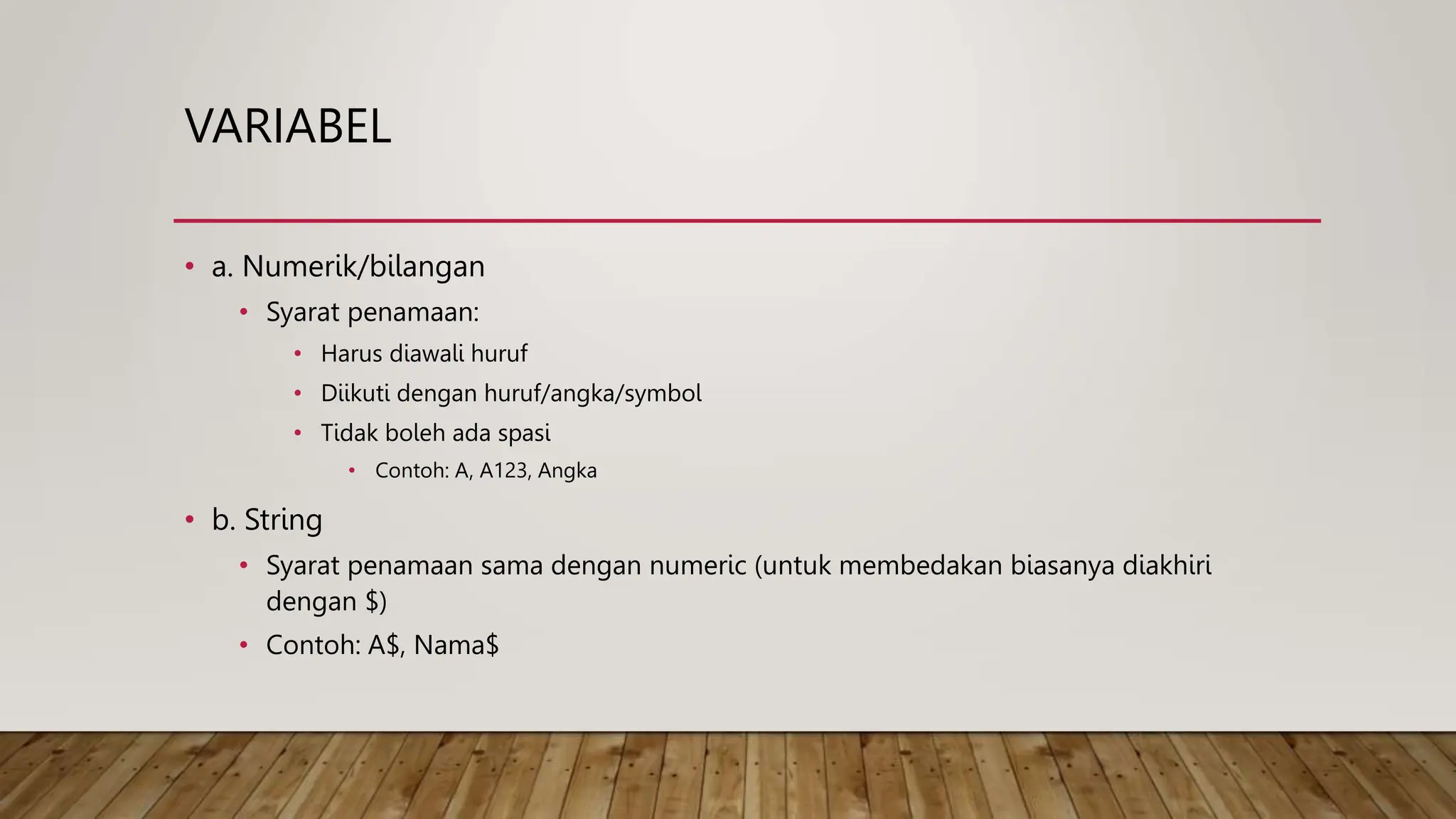 VARIABEL
• a. Numerik/bilangan
• Syarat penamaan:
• Harus diawali huruf
• Diikuti dengan huruf/angka/symbol
• Tidak boleh ada spasi
• Contoh: A, A123, Angka
• b. String
• Syarat penamaan sama dengan numeric (untuk membedakan biasanya diakhiri
dengan $)
• Contoh: A$, Nama$
 