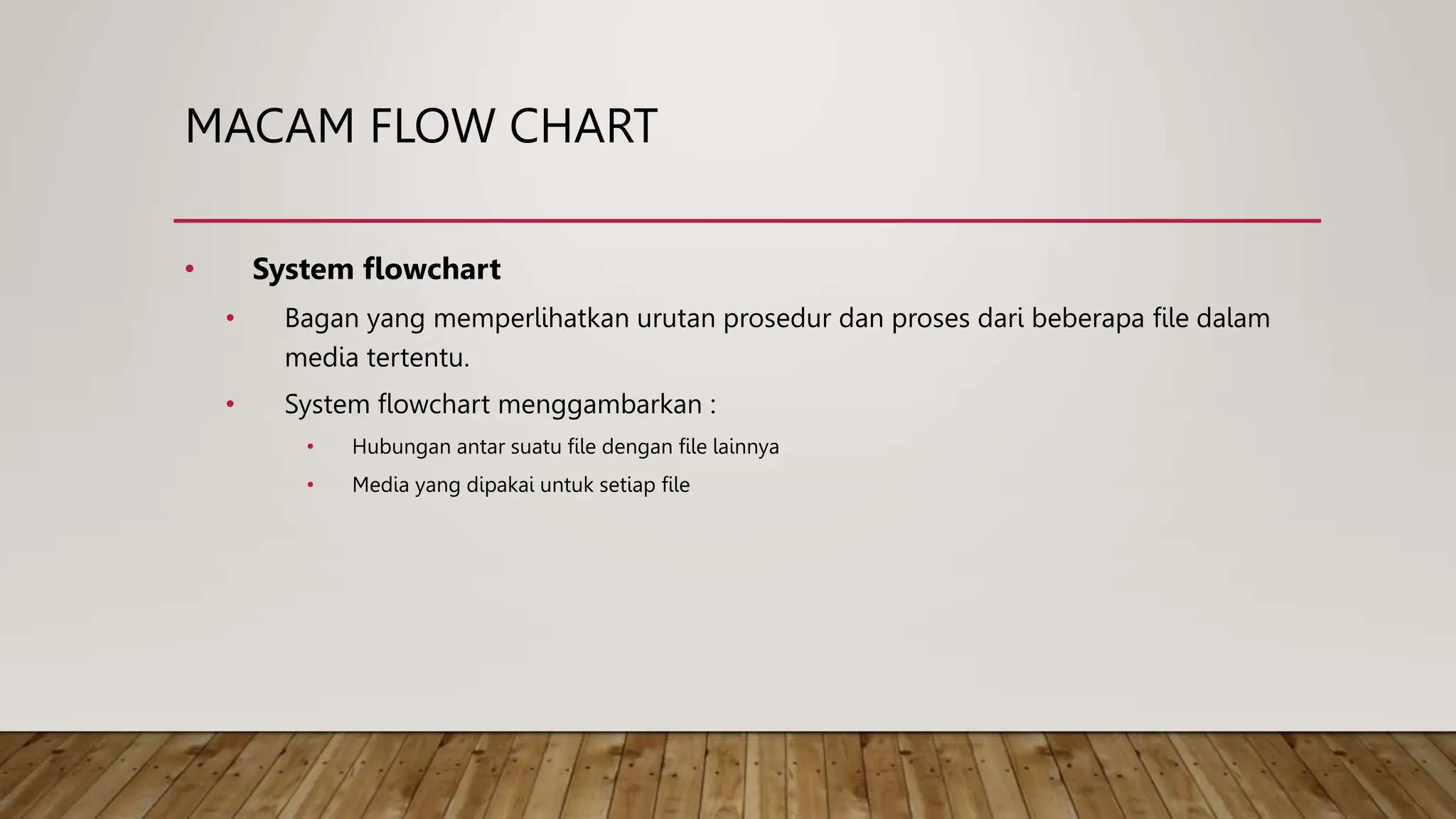 MACAM FLOW CHART
• System flowchart
• Bagan yang memperlihatkan urutan prosedur dan proses dari beberapa file dalam
media tertentu.
• System flowchart menggambarkan :
• Hubungan antar suatu file dengan file lainnya
• Media yang dipakai untuk setiap file
 