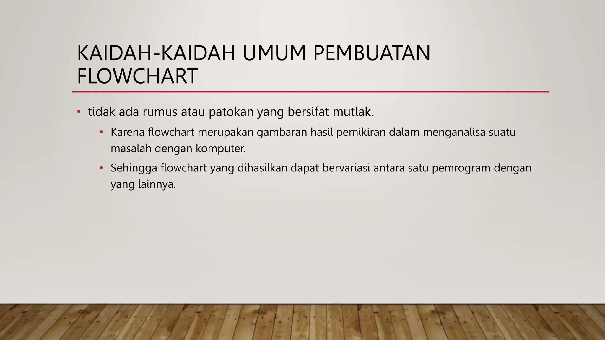 KAIDAH-KAIDAH UMUM PEMBUATAN
FLOWCHART
• tidak ada rumus atau patokan yang bersifat mutlak.
• Karena flowchart merupakan gambaran hasil pemikiran dalam menganalisa suatu
masalah dengan komputer.
• Sehingga flowchart yang dihasilkan dapat bervariasi antara satu pemrogram dengan
yang lainnya.
 