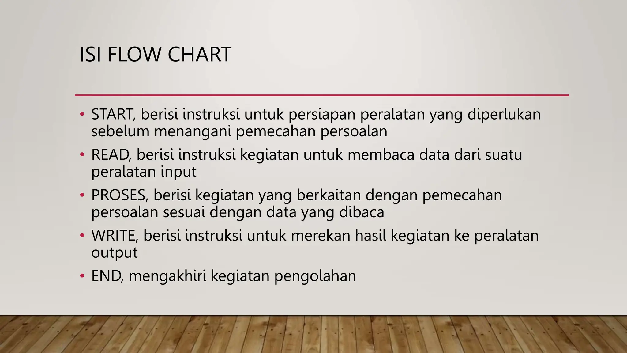ISI FLOW CHART
• START, berisi instruksi untuk persiapan peralatan yang diperlukan
sebelum menangani pemecahan persoalan
• READ, berisi instruksi kegiatan untuk membaca data dari suatu
peralatan input
• PROSES, berisi kegiatan yang berkaitan dengan pemecahan
persoalan sesuai dengan data yang dibaca
• WRITE, berisi instruksi untuk merekan hasil kegiatan ke peralatan
output
• END, mengakhiri kegiatan pengolahan
 