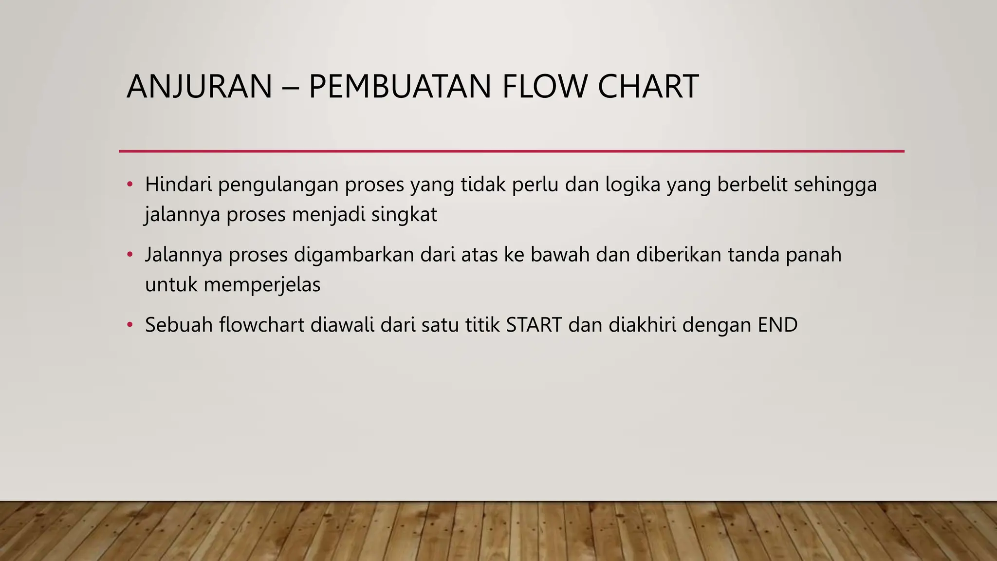 ANJURAN – PEMBUATAN FLOW CHART
• Hindari pengulangan proses yang tidak perlu dan logika yang berbelit sehingga
jalannya proses menjadi singkat
• Jalannya proses digambarkan dari atas ke bawah dan diberikan tanda panah
untuk memperjelas
• Sebuah flowchart diawali dari satu titik START dan diakhiri dengan END
 