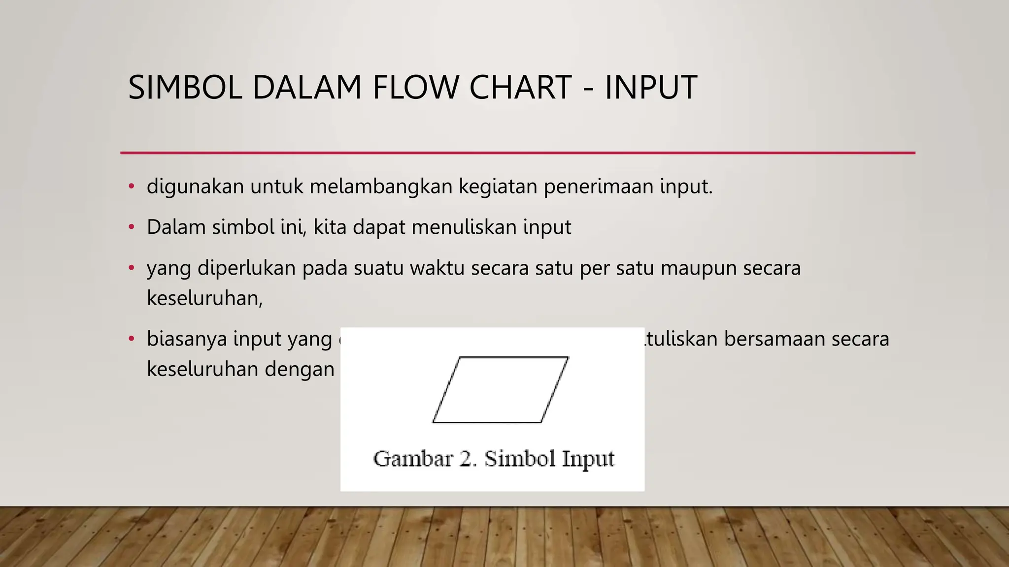 SIMBOL DALAM FLOW CHART - INPUT
• digunakan untuk melambangkan kegiatan penerimaan input.
• Dalam simbol ini, kita dapat menuliskan input
• yang diperlukan pada suatu waktu secara satu per satu maupun secara
keseluruhan,
• biasanya input yang dimasukkan pada suatu waktu, dituliskan bersamaan secara
keseluruhan dengan tujuan efisiensi ruang gambar.
 
