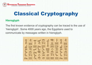 Classical Cryptography
Hieroglyph
The first known evidence of cryptography can be traced to the use of
‘hieroglyph’. Some 4000 years ago, the Egyptians used to
communicate by messages written in hieroglyph.
 