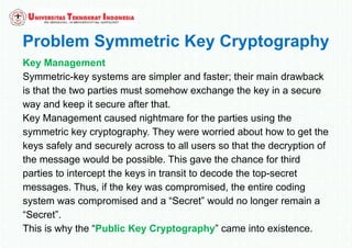 Problem Symmetric Key Cryptography
Key Management
Symmetric-key systems are simpler and faster; their main drawback
is that the two parties must somehow exchange the key in a secure
way and keep it secure after that.
Key Management caused nightmare for the parties using the
symmetric key cryptography. They were worried about how to get the
keys safely and securely across to all users so that the decryption of
the message would be possible. This gave the chance for third
parties to intercept the keys in transit to decode the top-secret
messages. Thus, if the key was compromised, the entire coding
system was compromised and a “Secret” would no longer remain a
“Secret”.
This is why the “Public Key Cryptography” came into existence.
 