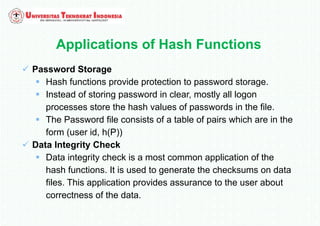 Applications of Hash Functions
 Password Storage
 Hash functions provide protection to password storage.
 Instead of storing password in clear, mostly all logon
processes store the hash values of passwords in the file.
 The Password file consists of a table of pairs which are in the
form (user id, h(P))
 Data Integrity Check
 Data integrity check is a most common application of the
hash functions. It is used to generate the checksums on data
files. This application provides assurance to the user about
correctness of the data.
 